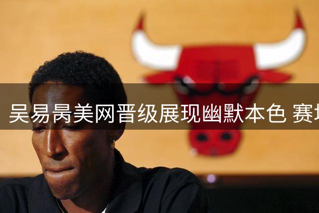 吴易昺美网晋级展现幽默本色 赛场内外"酷哥"风采