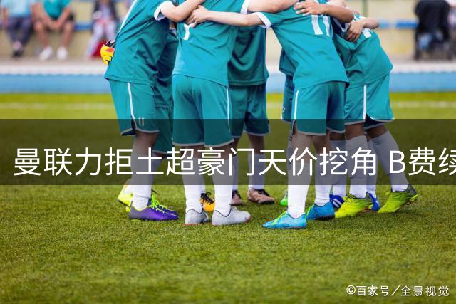 曼联力拒土超豪门天价挖角 B费续约谈判进行中