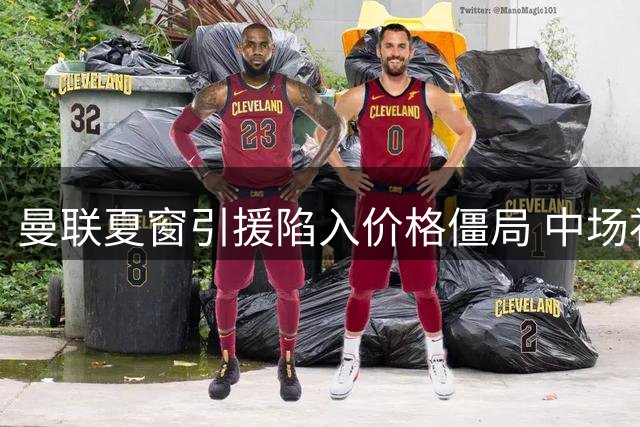 曼联夏窗引援陷入价格僵局 中场补强计划受阻