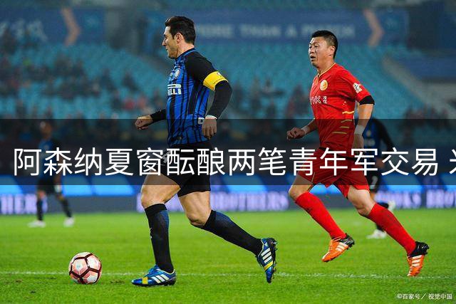 阿森纳夏窗酝酿两笔青年军交易 米兰瞄准枪手中场新星